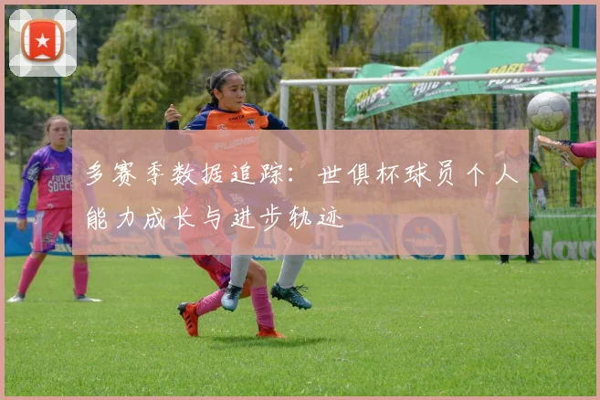多赛季数据追踪：世俱杯球员个人能力成长与进步轨迹
