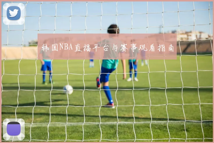 韩国NBA直播平台与赛事观看指南