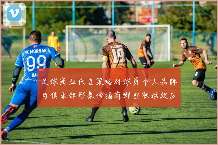 足球商业代言策略对球员个人品牌与俱乐部形象传播有哪些联动效应