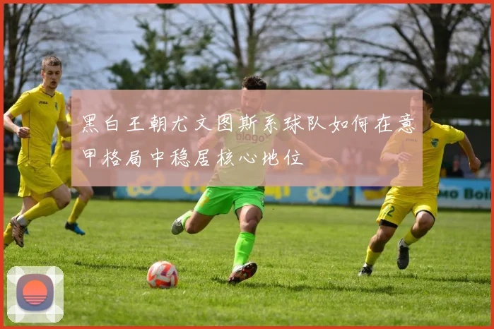 黑白王朝尤文图斯系球队如何在意甲格局中稳居核心地位